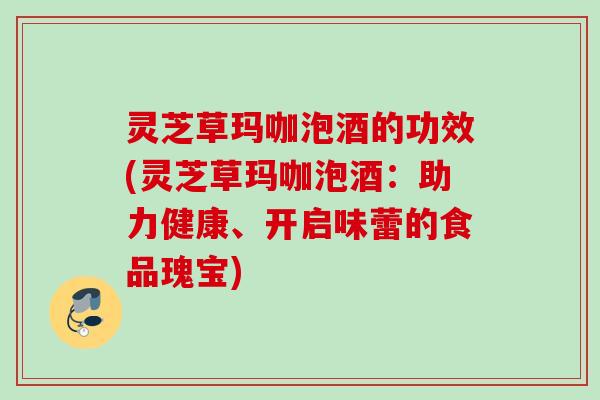 灵芝草玛咖泡酒的功效(灵芝草玛咖泡酒:助力健康、开启味蕾的食品瑰宝) 灵芝草玛咖泡酒的功效(灵芝草玛咖泡酒:助力健康、开启味蕾的食品瑰宝)
