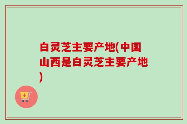 白灵芝主要产地(中国山西是白灵芝主要产地)