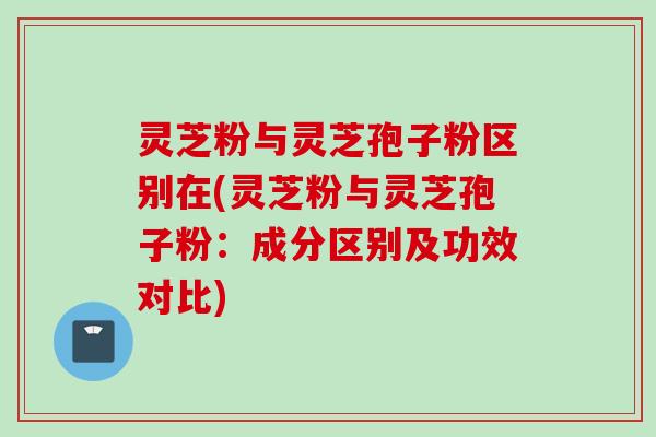 灵芝粉与灵芝孢子粉区别在(灵芝粉与灵芝孢子粉：成分区别及功效对比)