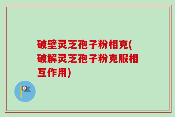 破壁灵芝孢子粉相克(破解灵芝孢子粉克服相互作用)