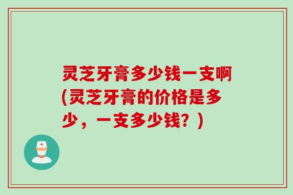 灵芝牙膏多少钱一支啊(灵芝牙膏的价格是多少,一支多少钱?) 灵芝牙膏多少钱一支啊(灵芝牙膏的价格是多少,一支多少钱?)