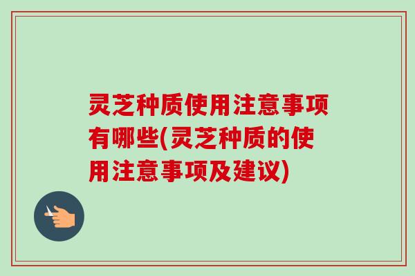 灵芝种质使用注意事项有哪些(灵芝种质的使用注意事项及建议)
