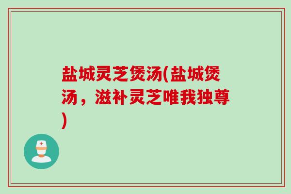 盐城灵芝煲汤(盐城煲汤，滋补灵芝唯我独尊)