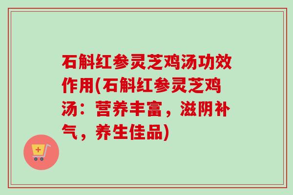 石斛红参灵芝鸡汤功效作用(石斛红参灵芝鸡汤：营养丰富，滋阴补气，养生佳品)