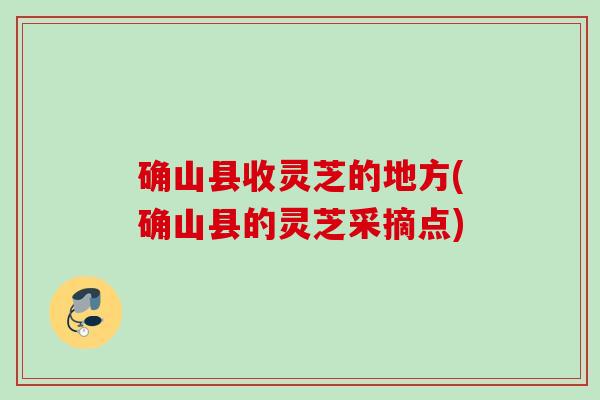 确山县收灵芝的地方(确山县的灵芝采摘点)