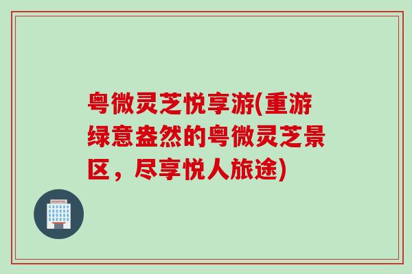 粤微灵芝悦享游(重游绿意盎然的粤微灵芝景区,尽享悦人旅途) 粤微灵芝悦享游(重游绿意盎然的粤微灵芝景区,尽享悦人旅途)