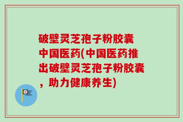 破壁灵芝孢子粉胶囊 中国医药(中国医药推出破壁灵芝孢子粉胶囊，助力健康养生)