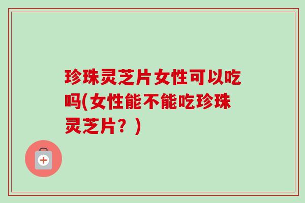 珍珠灵芝片女性可以吃吗(女性能不能吃珍珠灵芝片？)
