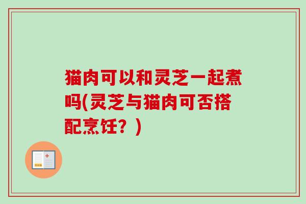 猫肉可以和灵芝一起煮吗(灵芝与猫肉可否搭配烹饪？)