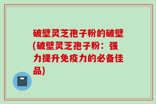 破壁灵芝孢子粉的破壁(破壁灵芝孢子粉：强力提升免疫力的必备佳品)