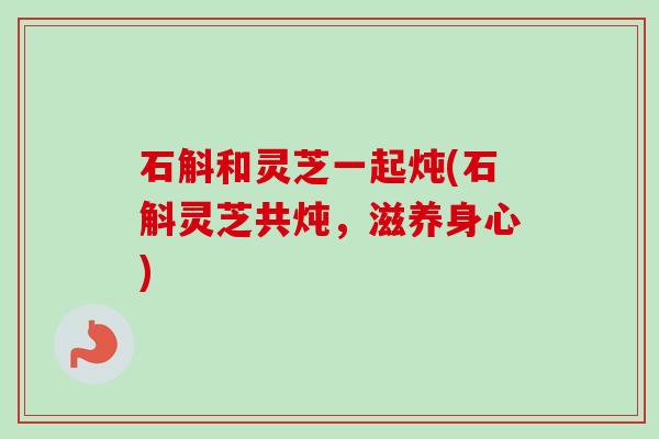 石斛和灵芝一起炖(石斛灵芝共炖，滋养身心)