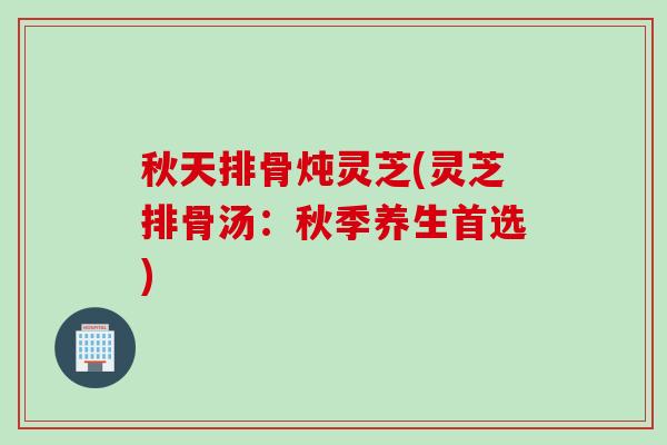 秋天排骨炖灵芝(灵芝排骨汤：秋季养生首选)
