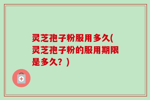 灵芝孢子粉服用多久(灵芝孢子粉的服用期限是多久？)