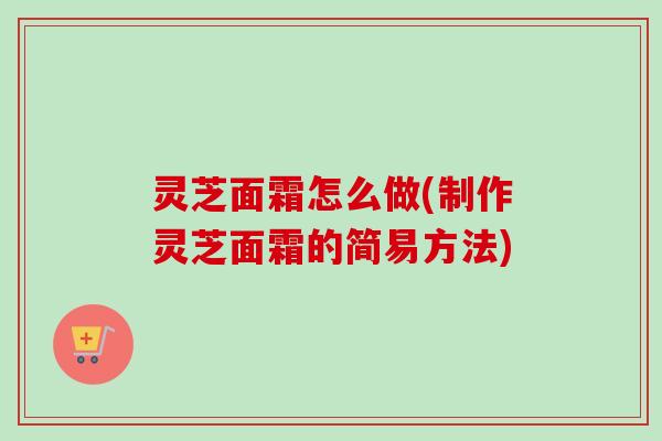 灵芝面霜怎么做(制作灵芝面霜的简易方法)
