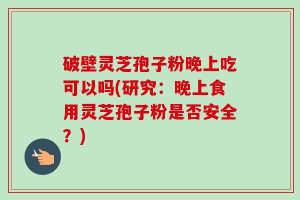 破壁灵芝孢子粉晚上吃可以吗(研究：晚上食用灵芝孢子粉是否安全？)