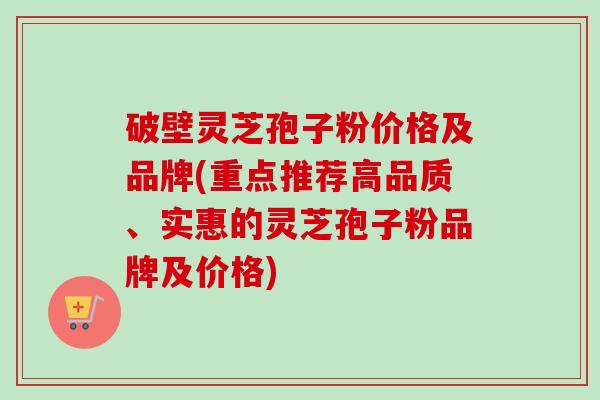 破壁灵芝孢子粉价格及品牌(重点推荐高品质、实惠的灵芝孢子粉品牌及价格) 破壁灵芝孢子粉价格及品牌(重点推荐高品质、实惠的灵芝孢子粉品牌及价格)