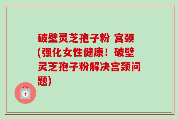 破壁灵芝孢子粉 宫颈(强化女性健康!破壁灵芝孢子粉解决宫颈问题) 破壁灵芝孢子粉 宫颈(强化女性健康!破壁灵芝孢子粉解决宫颈问题)