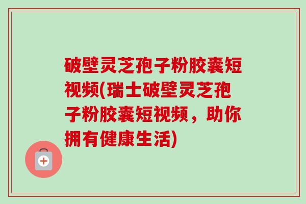 破壁灵芝孢子粉胶囊短视频(瑞士破壁灵芝孢子粉胶囊短视频，助你拥有健康生活)