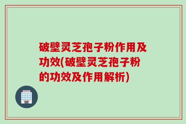 破壁灵芝孢子粉作用及功效(破壁灵芝孢子粉的功效及作用解析)