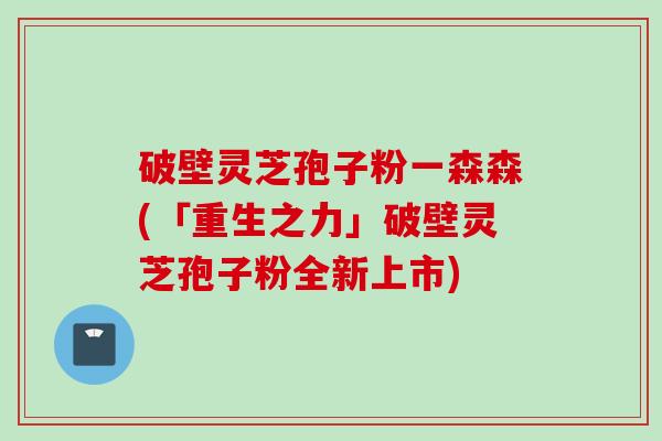 破壁灵芝孢子粉一森森(「重生之力」破壁灵芝孢子粉全新上市)