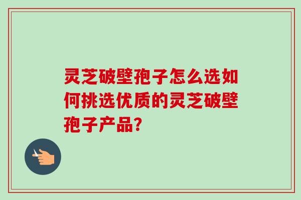 灵芝破壁孢子怎么选如何挑选优质的灵芝破壁孢子产品？