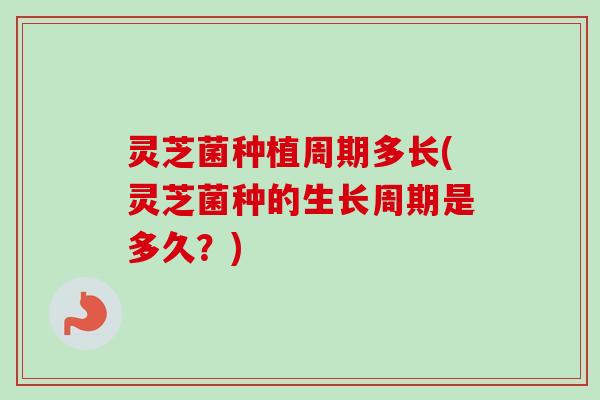灵芝菌种植周期多长(灵芝菌种的生长周期是多久？)