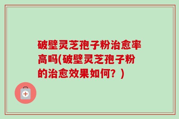 破壁灵芝孢子粉治愈率高吗(破壁灵芝孢子粉的治愈效果如何？)