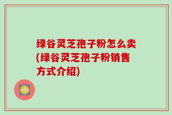 绿谷灵芝孢子粉怎么卖(绿谷灵芝孢子粉销售方式介绍)