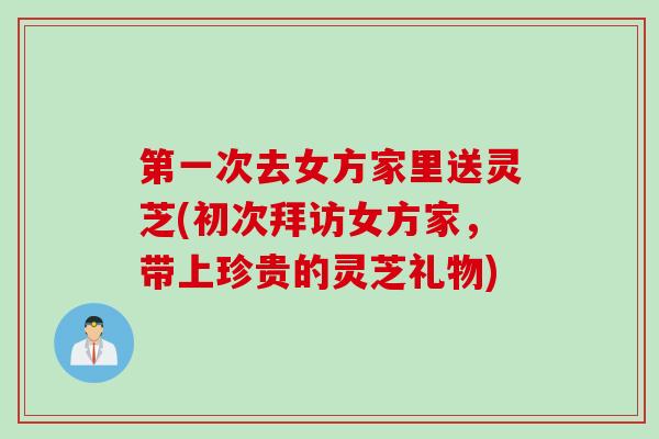 第一次去女方家里送灵芝(初次拜访女方家，带上珍贵的灵芝礼物)