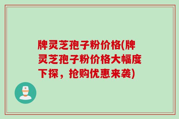 牌灵芝孢子粉价格(牌灵芝孢子粉价格大幅度下探，抢购优惠来袭)