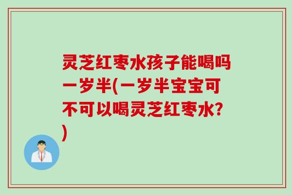 灵芝红枣水孩子能喝吗一岁半(一岁半宝宝可不可以喝灵芝红枣水？)