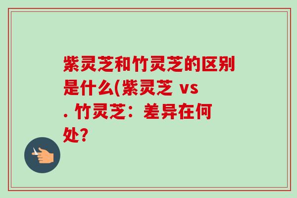 紫灵芝和竹灵芝的区别是什么(紫灵芝 vs. 竹灵芝：差异在何处？