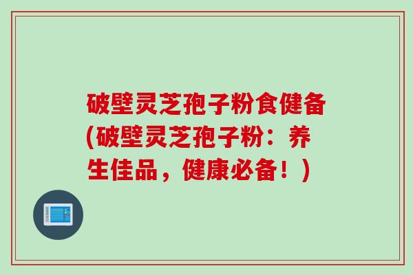 破壁灵芝孢子粉食健备(破壁灵芝孢子粉：养生佳品，健康必备！)