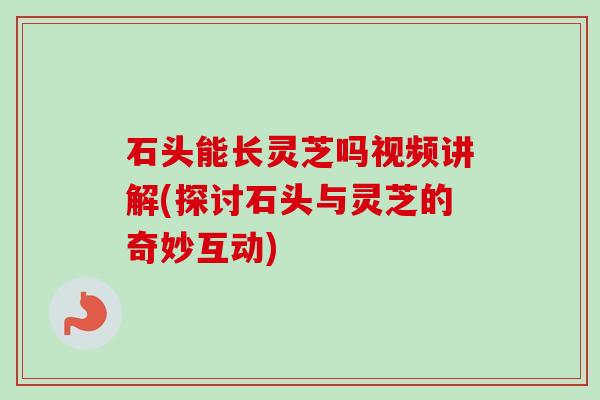石头能长灵芝吗视频讲解(探讨石头与灵芝的奇妙互动)