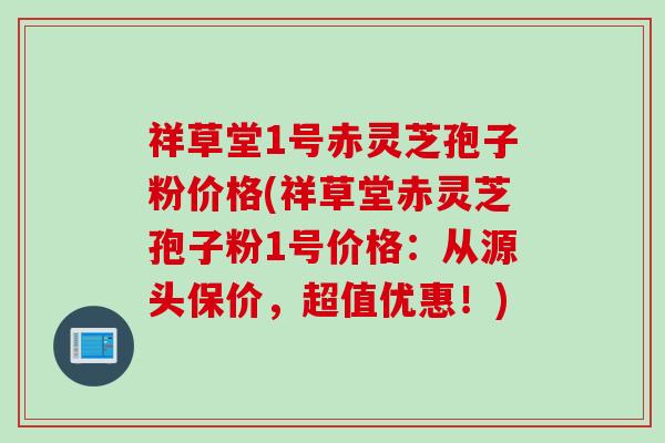 祥草堂1号赤灵芝孢子粉价格(祥草堂赤灵芝孢子粉1号价格：从源头保价，超值优惠！)