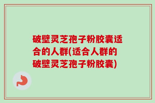 破壁灵芝孢子粉胶囊适合的人群(适合人群的破壁灵芝孢子粉胶囊)