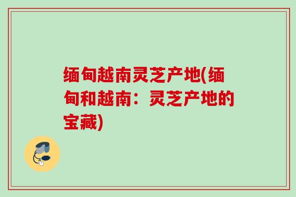缅甸越南灵芝产地(缅甸和越南：灵芝产地的宝藏)