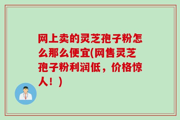 网上卖的灵芝孢子粉怎么那么便宜(网售灵芝孢子粉利润低，价格惊人！)