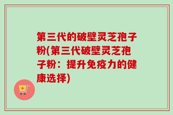 第三代的破壁灵芝孢子粉(第三代破壁灵芝孢子粉：提升免疫力的健康选择)