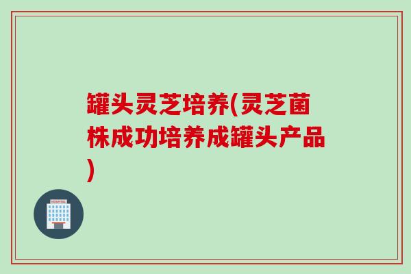 罐头灵芝培养(灵芝菌株成功培养成罐头产品)
