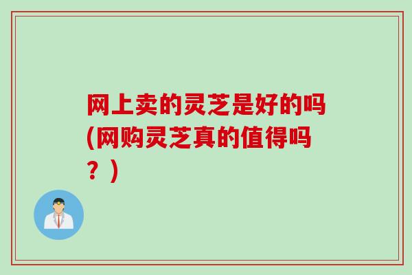 网上卖的灵芝是好的吗(网购灵芝真的值得吗？)