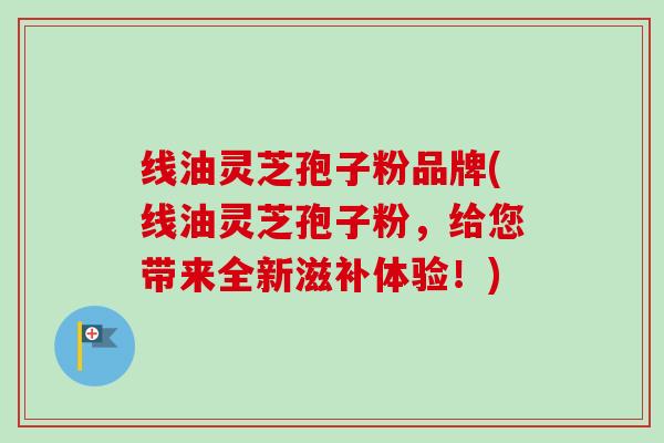 线油灵芝孢子粉品牌(线油灵芝孢子粉，给您带来全新滋补体验！)