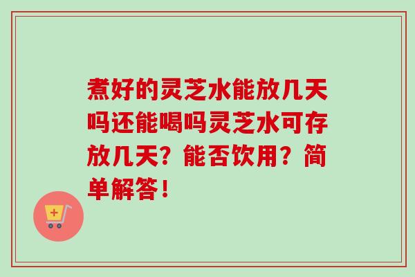 煮好的灵芝水能放几天吗还能喝吗灵芝水可存放几天？能否饮用？简单解答！