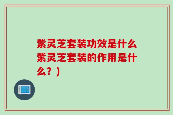 紫灵芝套装功效是什么紫灵芝套装的作用是什么？)