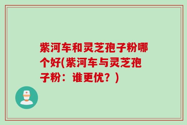 紫河车和灵芝孢子粉哪个好(紫河车与灵芝孢子粉：谁更优？)