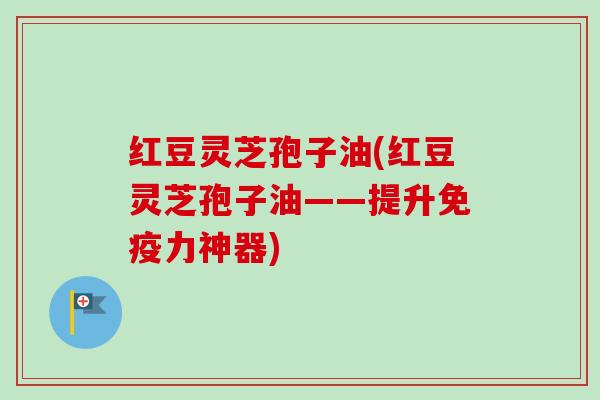 红豆灵芝孢子油(红豆灵芝孢子油——提升免疫力神器)