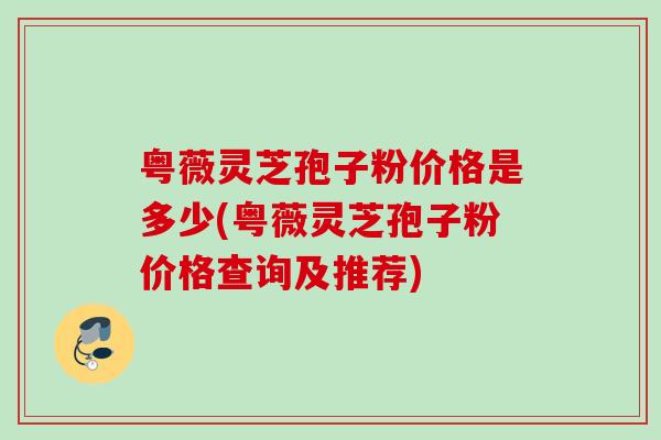 粤薇灵芝孢子粉价格是多少(粤薇灵芝孢子粉价格查询及推荐)