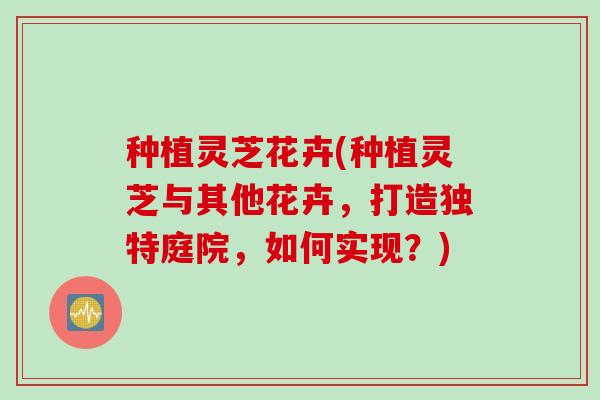 种植灵芝花卉(种植灵芝与其他花卉，打造独特庭院，如何实现？)
