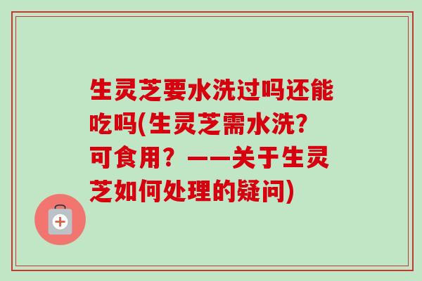 生灵芝要水洗过吗还能吃吗(生灵芝需水洗？可食用？——关于生灵芝如何处理的疑问)