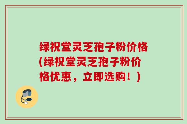 绿祝堂灵芝孢子粉价格(绿祝堂灵芝孢子粉价格优惠，立即选购！)
